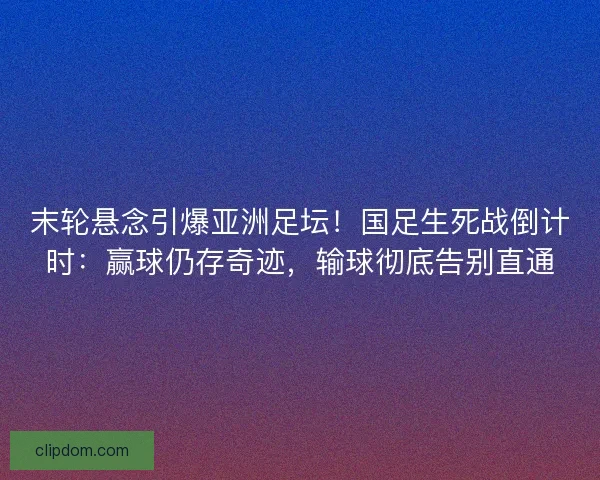 末轮悬念引爆亚洲足坛！国足生死战倒计时：赢球仍存奇迹，输球彻底告别直通