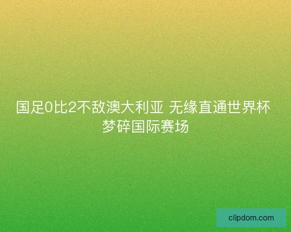 国足0比2不敌澳大利亚 无缘直通世界杯 梦碎国际赛场