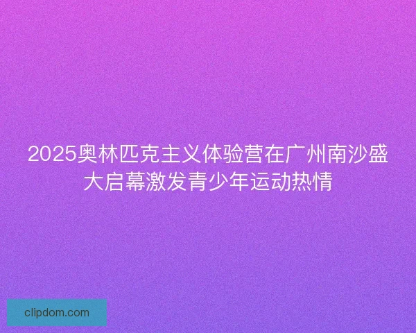 2025奥林匹克主义体验营在广州南沙盛大启幕激发青少年运动热情
