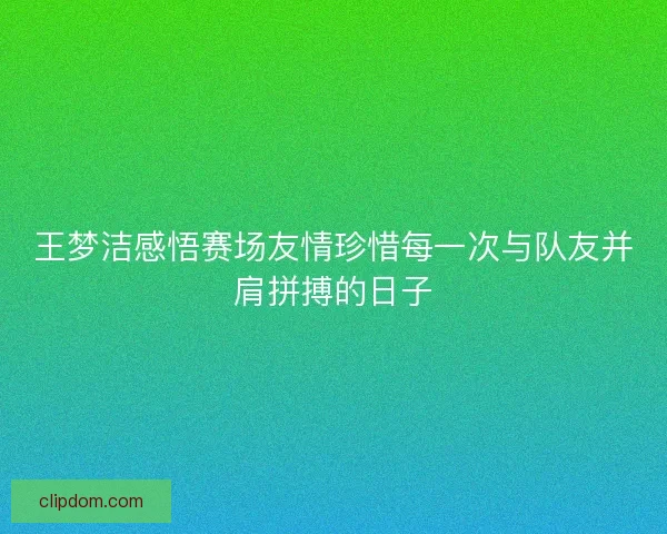 王梦洁感悟赛场友情珍惜每一次与队友并肩拼搏的日子