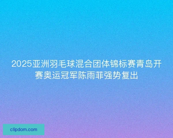 2025亚洲羽毛球混合团体锦标赛青岛开赛奥运冠军陈雨菲强势复出