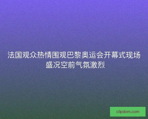 法国观众热情围观巴黎奥运会开幕式现场 盛况空前气氛激烈