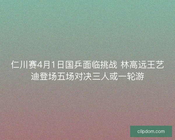 仁川赛4月1日国乒面临挑战 林高远王艺迪登场五场对决三人或一轮游