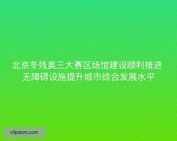 北京冬残奥三大赛区场馆建设顺利推进 无障碍设施提升城市综合发展水平