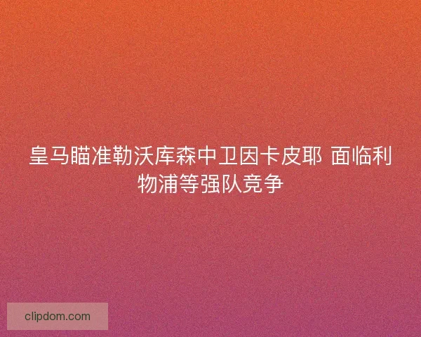 皇马瞄准勒沃库森中卫因卡皮耶 面临利物浦等强队竞争