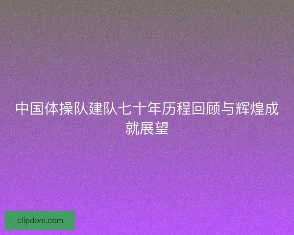中国体操队建队七十年历程回顾与辉煌成就展望