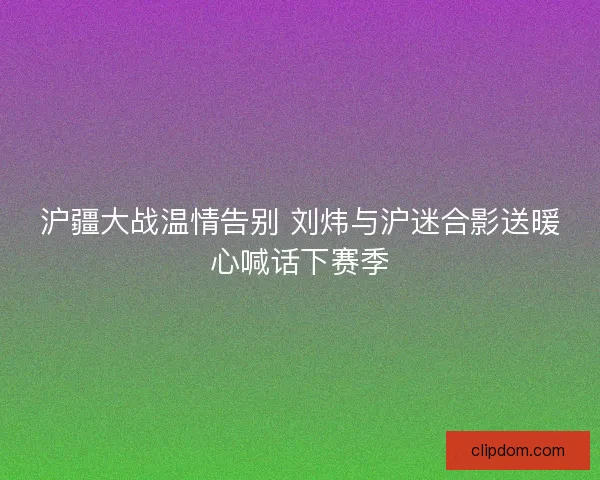 沪疆大战温情告别 刘炜与沪迷合影送暖心喊话下赛季
