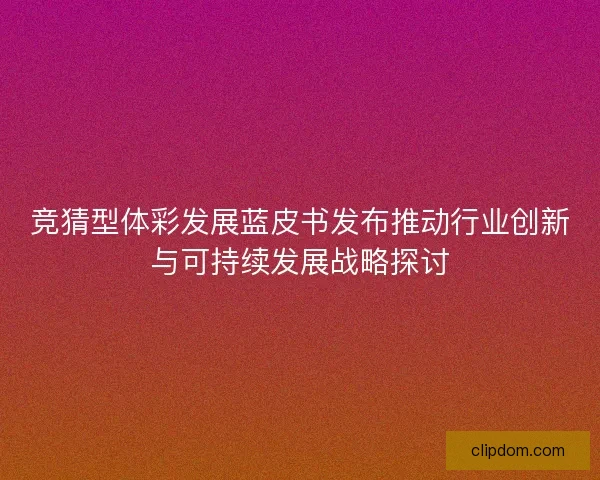 竞猜型体彩发展蓝皮书发布推动行业创新与可持续发展战略探讨