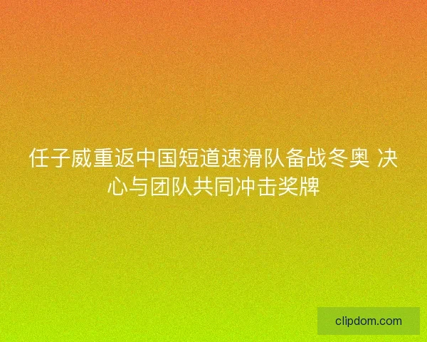 任子威重返中国短道速滑队备战冬奥 决心与团队共同冲击奖牌