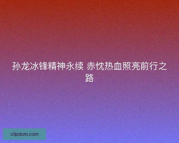 孙龙冰锋精神永续 赤忱热血照亮前行之路