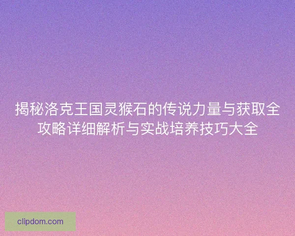 揭秘洛克王国灵猴石的传说力量与获取全攻略详细解析与实战培养技巧大全