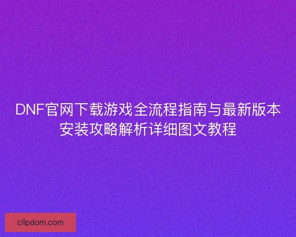 DNF官网下载游戏全流程指南与最新版本安装攻略解析详细图文教程