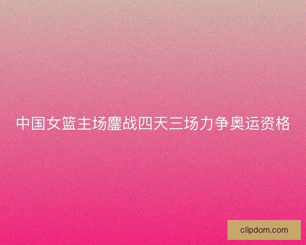中国女篮主场鏖战四天三场力争奥运资格